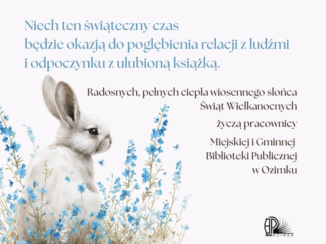 Kartka z okazji świąt wielkanocnych z wizerunkiem zająca schowanego za niebieskimi kwiatami. Treść życzeń: Niech ten świąteczny czas  będzie okazją do pogłębienia relacji z ludźmi  i odpoczynku z ulubioną książką.. Radosnych, pełnych ciepła wiosennego słońca  Świąt Wielkanocnych   życzą pracownicy   Miejskiej i Gminnej  Biblioteki Publicznej  w Ozimku.